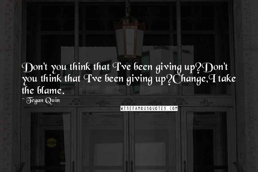 Tegan Quin quotes: Don't you think that I've been giving up?Don't you think that I've been giving up?Change,I take the blame.