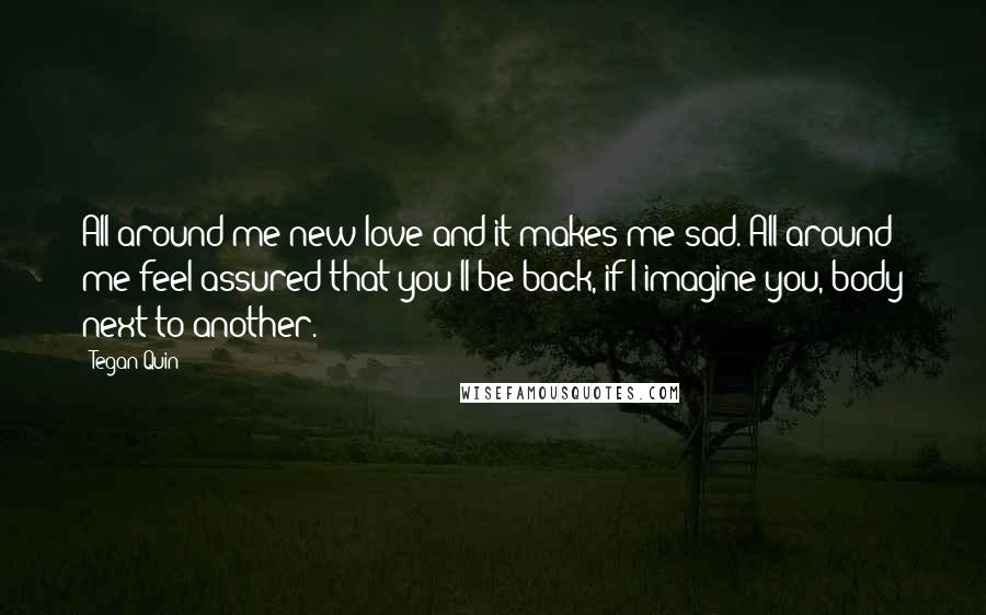 Tegan Quin quotes: All around me new love and it makes me sad. All around me feel assured that you'll be back, if I imagine you, body next to another.