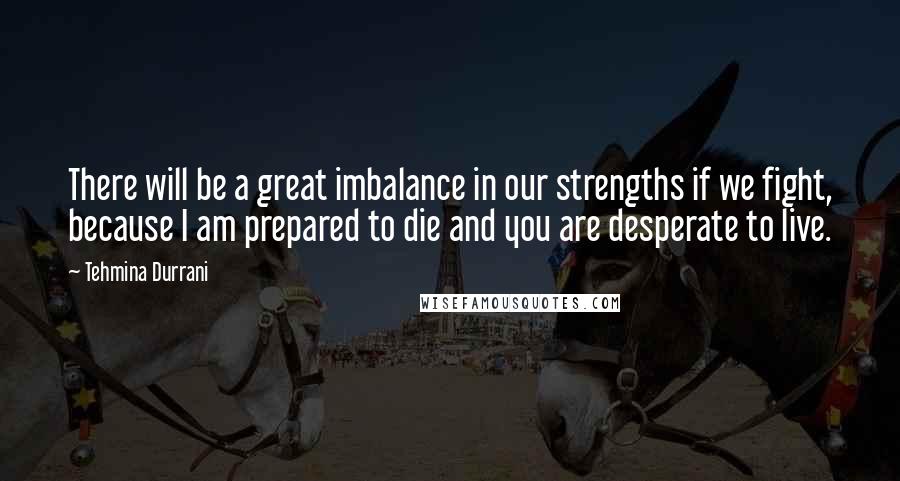 Tehmina Durrani quotes: There will be a great imbalance in our strengths if we fight, because I am prepared to die and you are desperate to live.