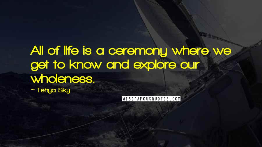 Tehya Sky quotes: All of life is a ceremony where we get to know and explore our wholeness.