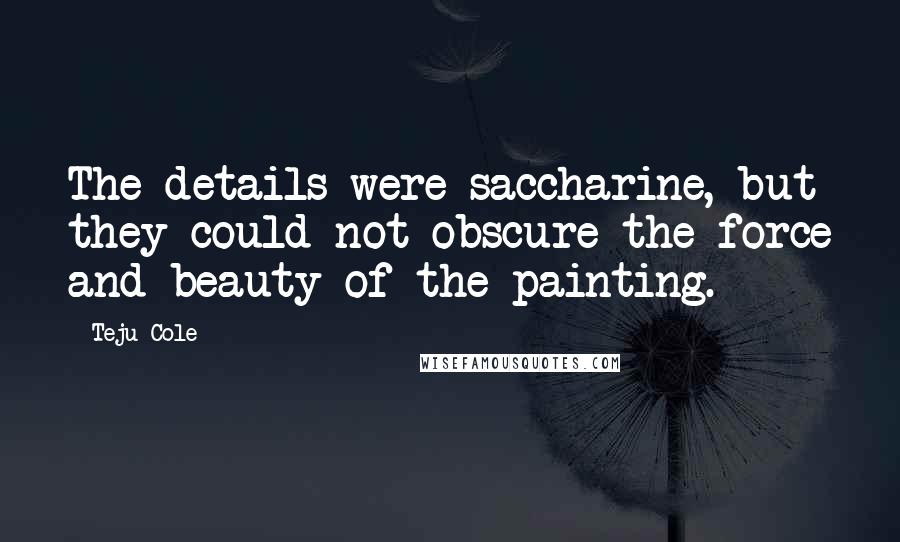 Teju Cole quotes: The details were saccharine, but they could not obscure the force and beauty of the painting.
