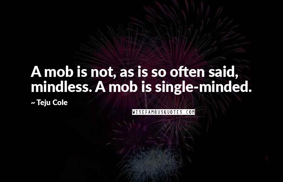 Teju Cole quotes: A mob is not, as is so often said, mindless. A mob is single-minded.