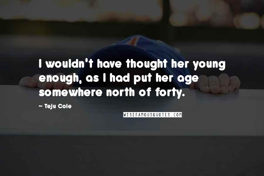 Teju Cole quotes: I wouldn't have thought her young enough, as I had put her age somewhere north of forty.