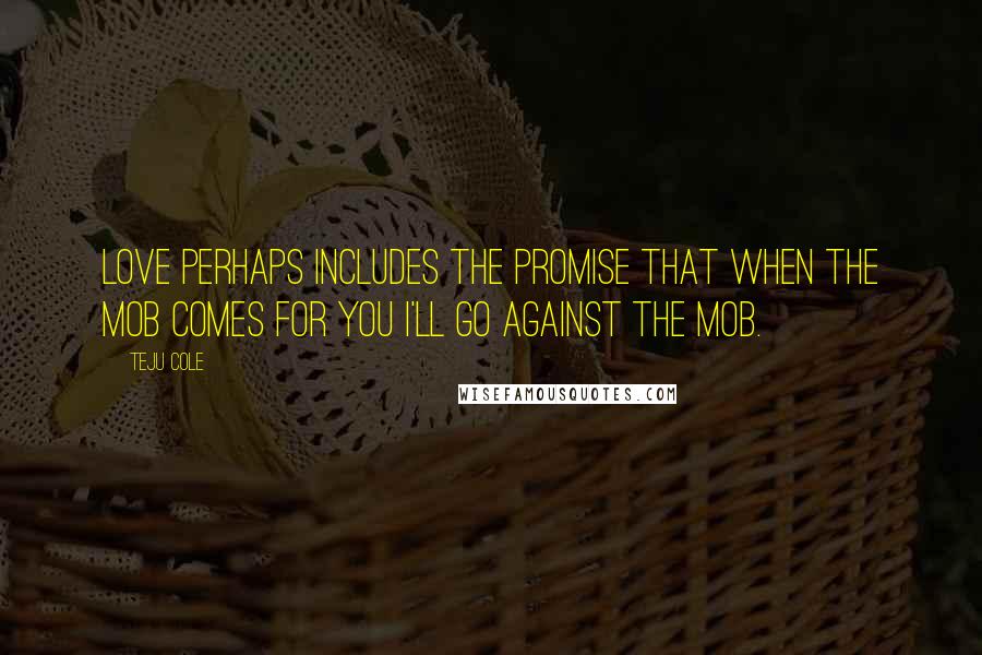Teju Cole quotes: Love perhaps includes the promise that when the mob comes for you I'll go against the mob.