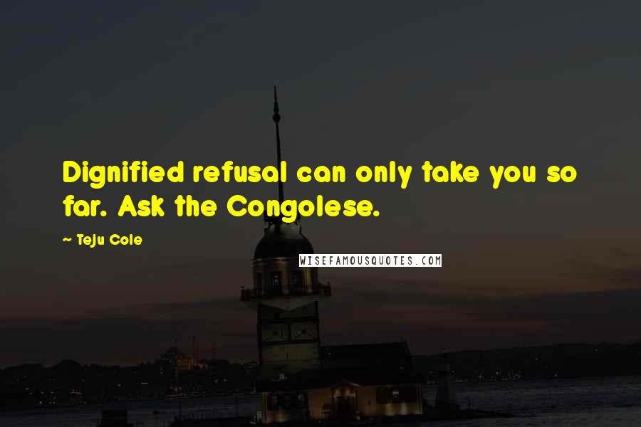 Teju Cole quotes: Dignified refusal can only take you so far. Ask the Congolese.