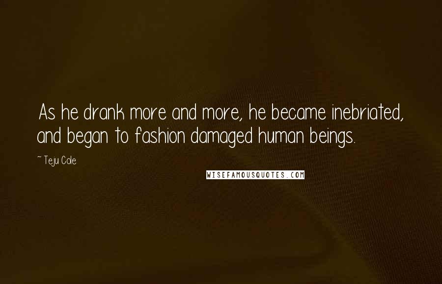 Teju Cole quotes: As he drank more and more, he became inebriated, and began to fashion damaged human beings.