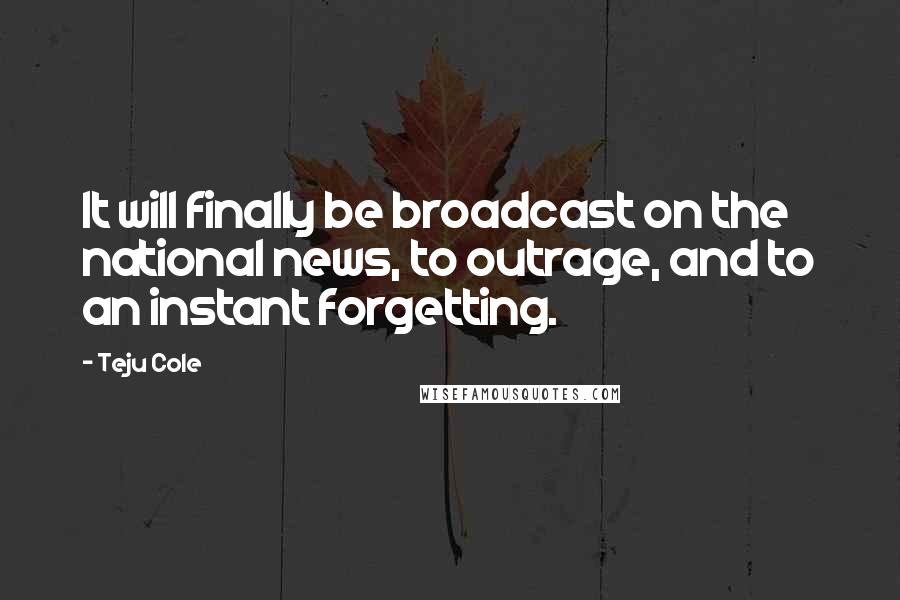 Teju Cole quotes: It will finally be broadcast on the national news, to outrage, and to an instant forgetting.