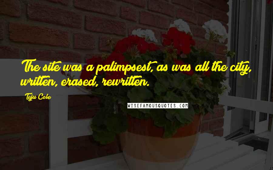 Teju Cole quotes: The site was a palimpsest, as was all the city, written, erased, rewritten.