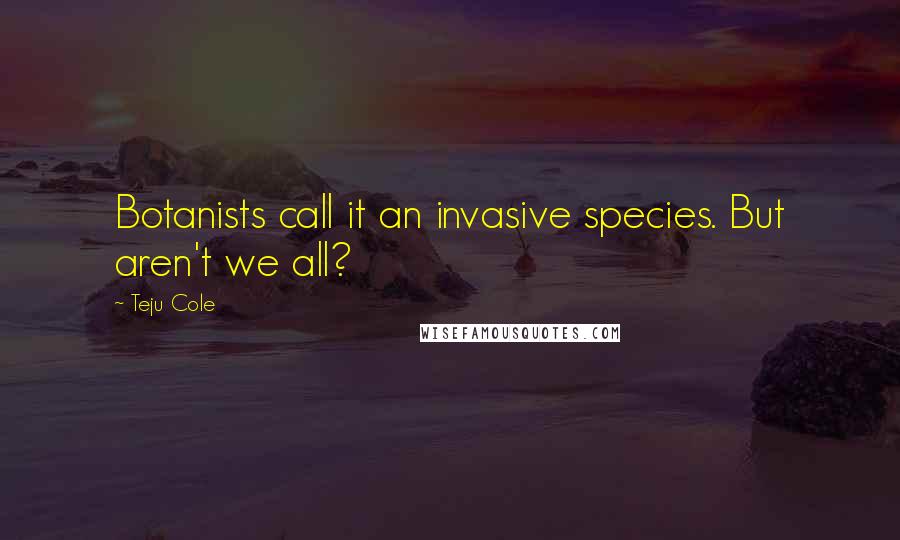 Teju Cole quotes: Botanists call it an invasive species. But aren't we all?