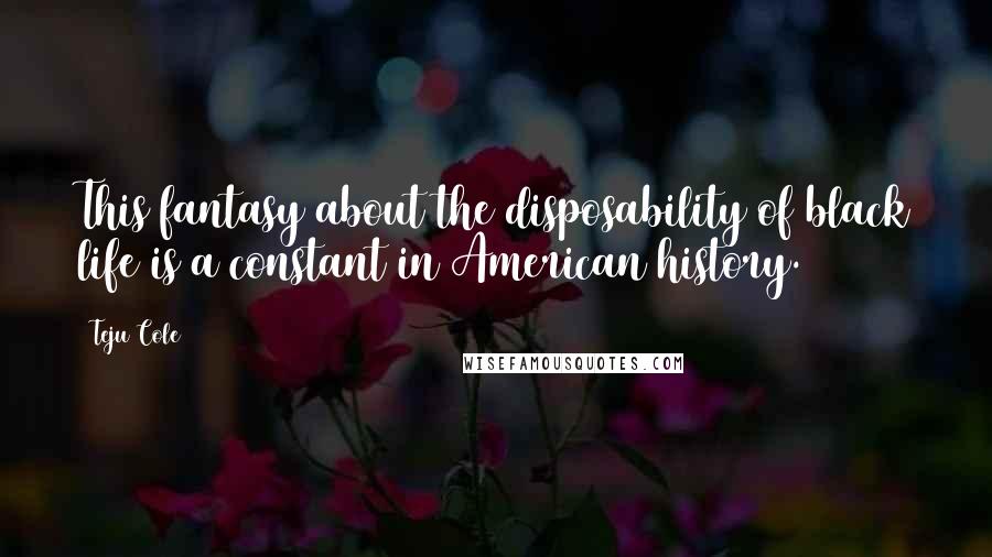 Teju Cole quotes: This fantasy about the disposability of black life is a constant in American history.