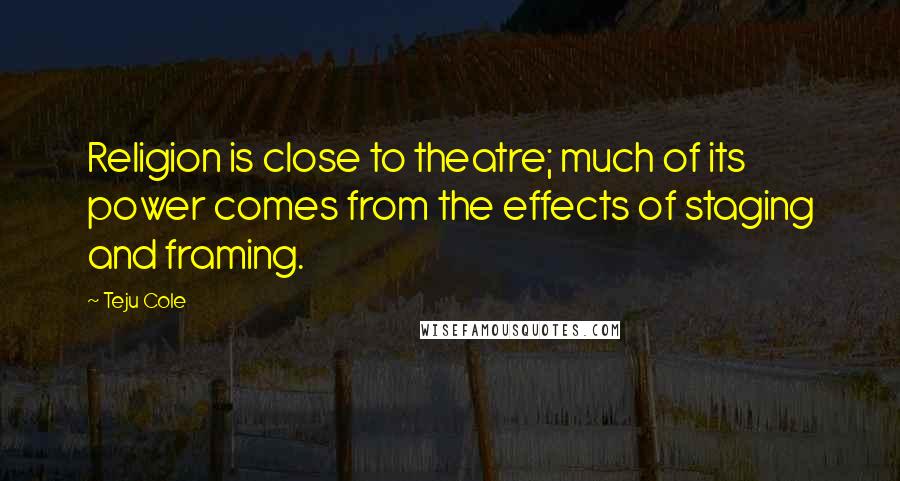 Teju Cole quotes: Religion is close to theatre; much of its power comes from the effects of staging and framing.