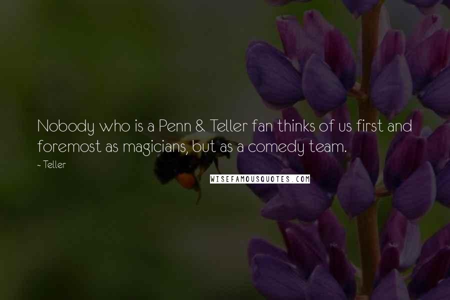 Teller quotes: Nobody who is a Penn & Teller fan thinks of us first and foremost as magicians, but as a comedy team.