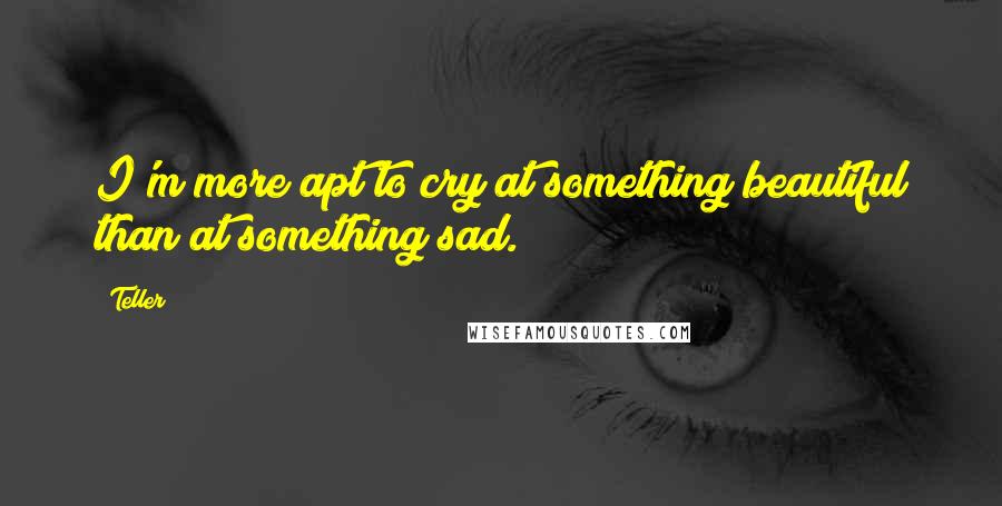 Teller quotes: I'm more apt to cry at something beautiful than at something sad.