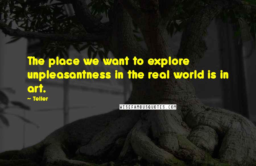 Teller quotes: The place we want to explore unpleasantness in the real world is in art.