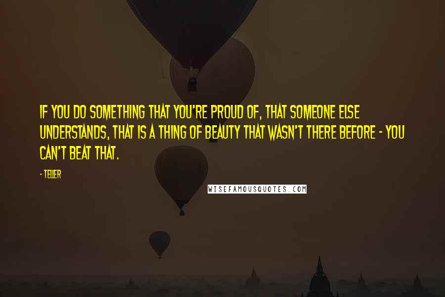 Teller quotes: If you do something that you're proud of, that someone else understands, that is a thing of beauty that wasn't there before - you can't beat that.