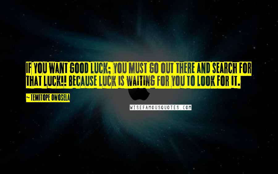 Temitope Owosela quotes: If you want good luck; you must go out there and search for that luck!! Because luck is waiting for you to look for it. Temitope Owosela quotes: If you want good luck; you must go out there and search for that luck!! Because luck is waiting for you to look for it.