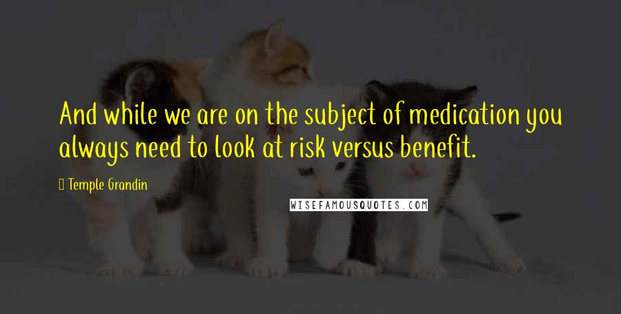 Temple Grandin quotes: And while we are on the subject of medication you always need to look at risk versus benefit.