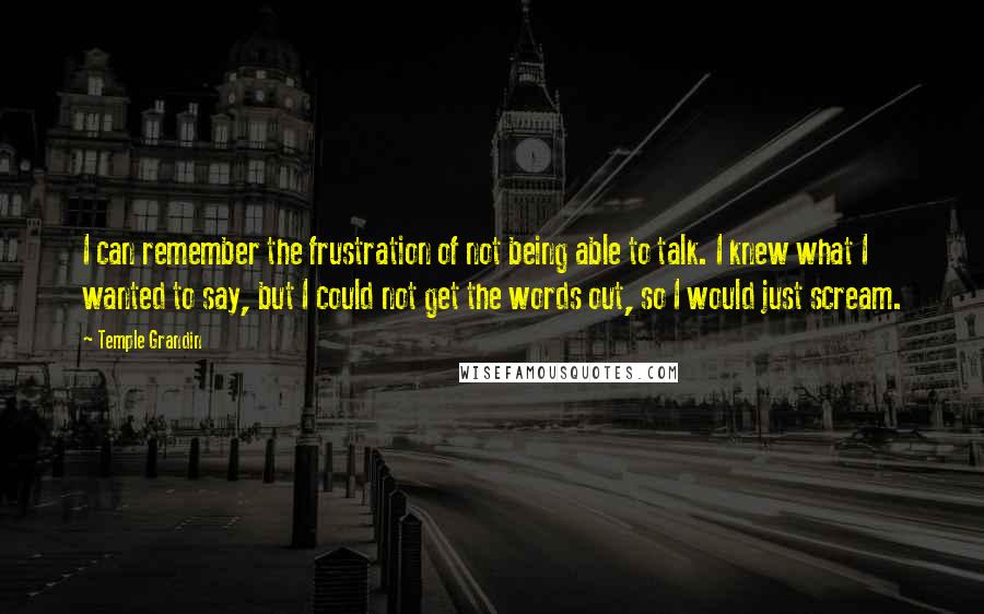 Temple Grandin quotes: I can remember the frustration of not being able to talk. I knew what I wanted to say, but I could not get the words out, so I would just