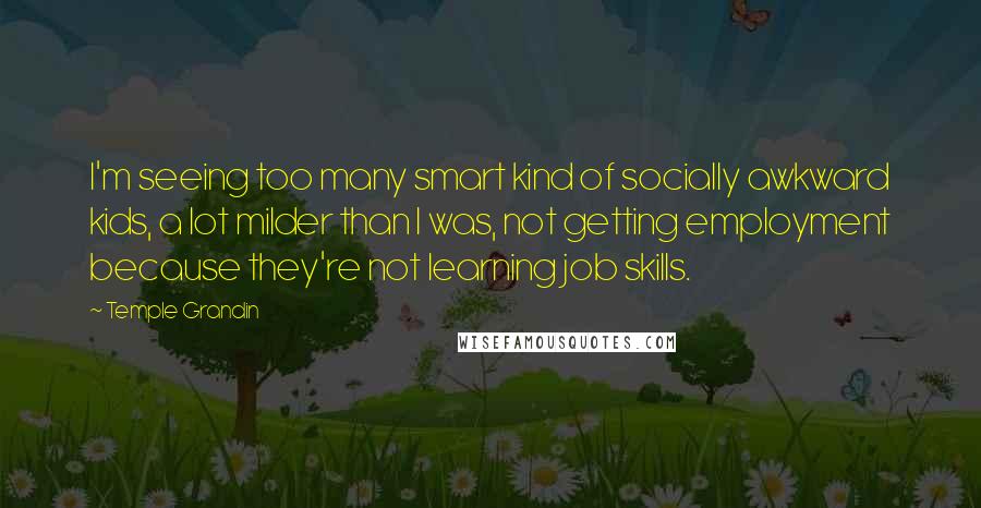 Temple Grandin quotes: I'm seeing too many smart kind of socially awkward kids, a lot milder than I was, not getting employment because they're not learning job skills. Temple Grandin quotes: I'm seeing too many smart kind of socially awkward kids, a lot milder than I was, not getting employment because they're not learning job skills.