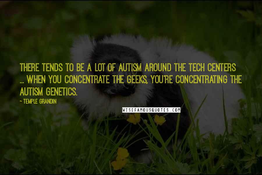 Temple Grandin quotes: There tends to be a lot of autism around the tech centers ... when you concentrate the geeks, you're concentrating the autism genetics.