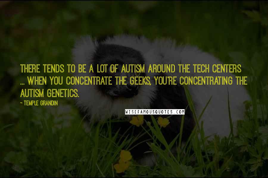 Temple Grandin quotes: There tends to be a lot of autism around the tech centers ... when you concentrate the geeks, you're concentrating the autism genetics. Temple Grandin quotes: There tends to be a lot of autism around the tech centers ... when you concentrate the geeks, you're concentrating the autism genetics.