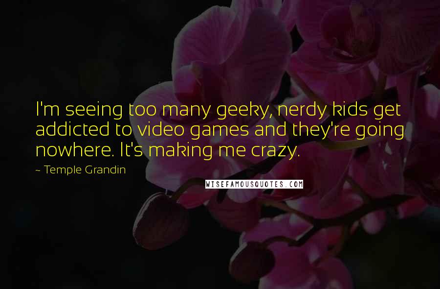 Temple Grandin quotes: I'm seeing too many geeky, nerdy kids get addicted to video games and they're going nowhere. It's making me crazy. Temple Grandin quotes: I'm seeing too many geeky, nerdy kids get addicted to video games and they're going nowhere. It's making me crazy.