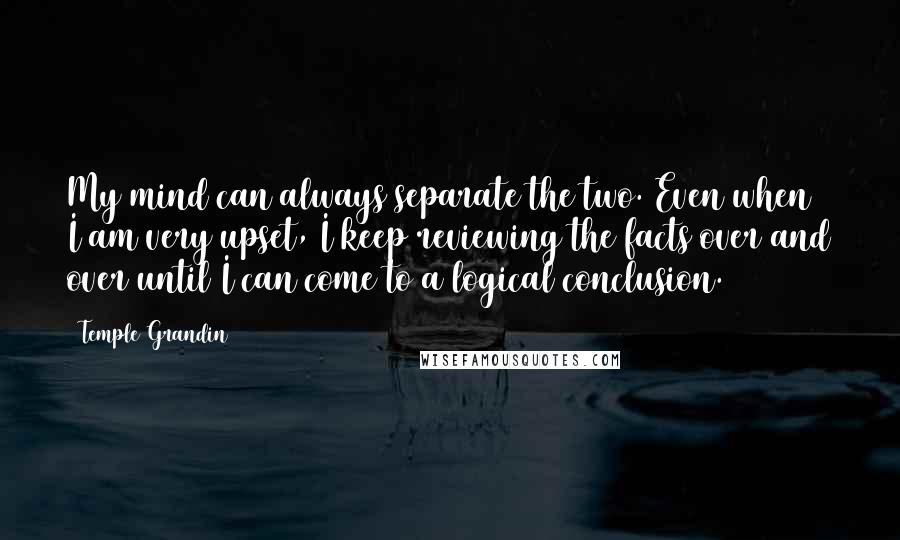 Temple Grandin quotes: My mind can always separate the two. Even when I am very upset, I keep reviewing the facts over and over until I can come to a logical conclusion. Temple Grandin quotes: My mind can always separate the two. Even when I am very upset, I keep reviewing the facts over and over until I can come to a logical conclusion.