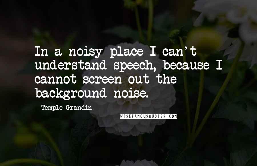 Temple Grandin quotes: In a noisy place I can't understand speech, because I cannot screen out the background noise.