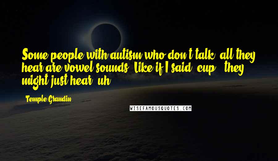 Temple Grandin quotes: Some people with autism who don't talk, all they hear are vowel sounds. Like if I said 'cup,' they might just hear 'uh.'