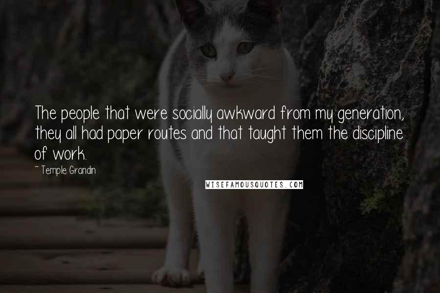 Temple Grandin quotes: The people that were socially awkward from my generation, they all had paper routes and that taught them the discipline of work. Temple Grandin quotes: The people that were socially awkward from my generation, they all had paper routes and that taught them the discipline of work.