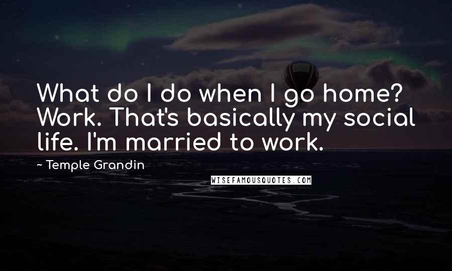 Temple Grandin quotes: What do I do when I go home? Work. That's basically my social life. I'm married to work.