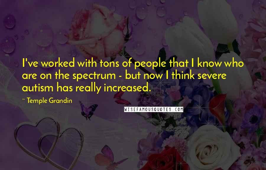 Temple Grandin quotes: I've worked with tons of people that I know who are on the spectrum - but now I think severe autism has really increased. Temple Grandin quotes: I've worked with tons of people that I know who are on the spectrum - but now I think severe autism has really increased.
