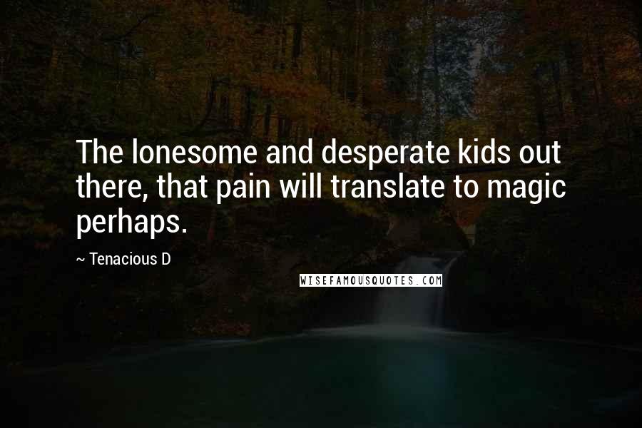 Tenacious D quotes: The lonesome and desperate kids out there, that pain will translate to magic perhaps.