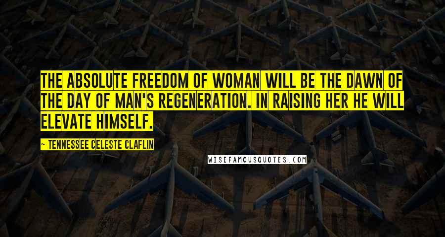 Tennessee Celeste Claflin quotes: The absolute freedom of woman will be the dawn of the day of man's regeneration. In raising her he will elevate himself.