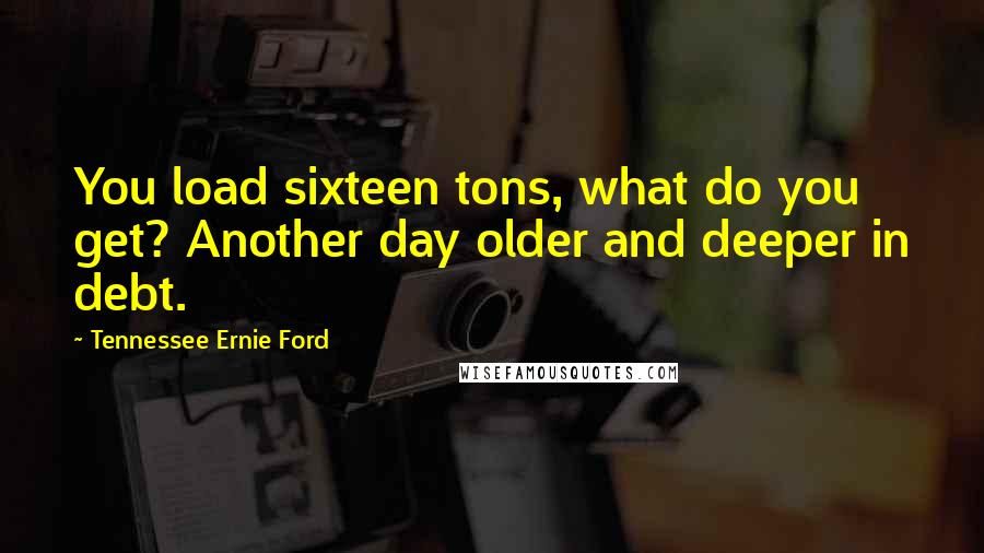 Tennessee Ernie Ford quotes: You load sixteen tons, what do you get? Another day older and deeper in debt.