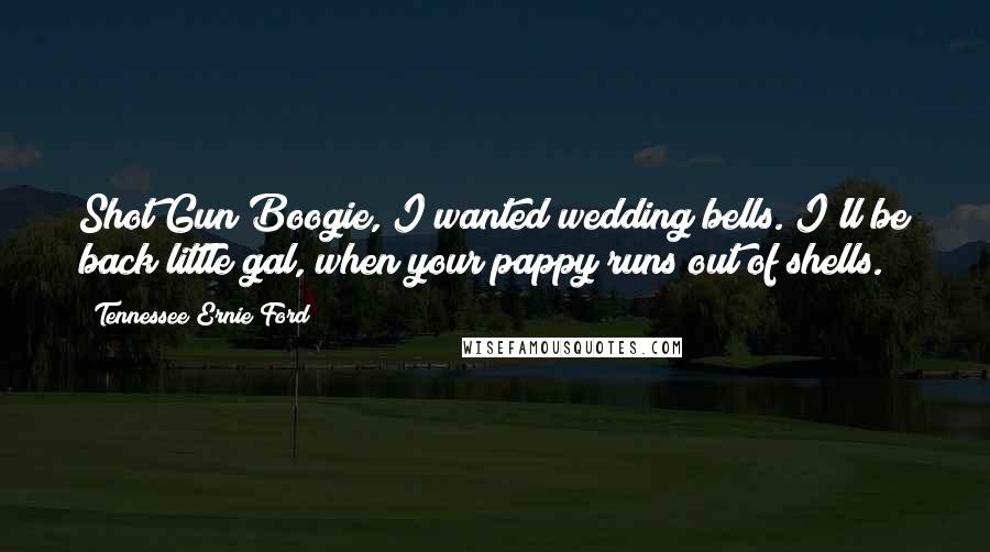 Tennessee Ernie Ford quotes: Shot Gun Boogie, I wanted wedding bells. I'll be back little gal, when your pappy runs out of shells.