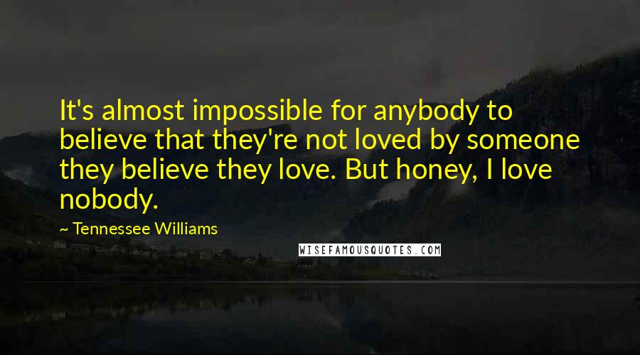 Tennessee Williams quotes: It's almost impossible for anybody to believe that they're not loved by someone they believe they love. But honey, I love nobody. Tennessee Williams quotes: It's almost impossible for anybody to believe that they're not loved by someone they believe they love. But honey, I love nobody.