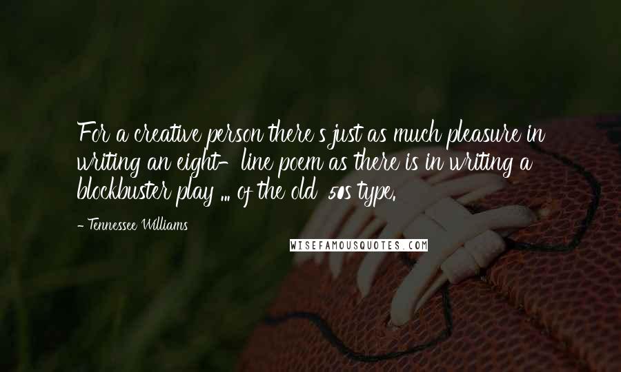 Tennessee Williams quotes: For a creative person there's just as much pleasure in writing an eight-line poem as there is in writing a blockbuster play ... of the old '50s type. Tennessee Williams quotes: For a creative person there's just as much pleasure in writing an eight-line poem as there is in writing a blockbuster play ... of the old '50s type.