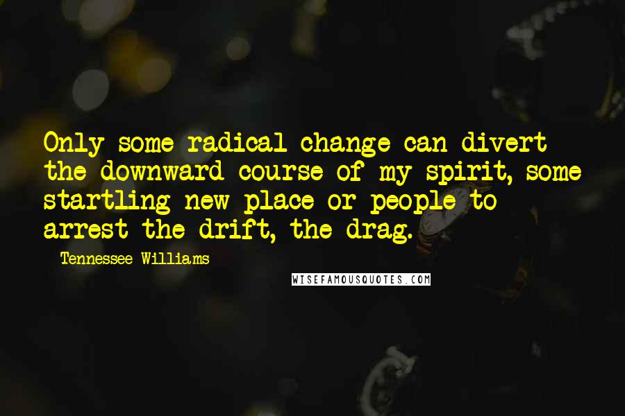 Tennessee Williams quotes: Only some radical change can divert the downward course of my spirit, some startling new place or people to arrest the drift, the drag. Tennessee Williams quotes: Only some radical change can divert the downward course of my spirit, some startling new place or people to arrest the drift, the drag.