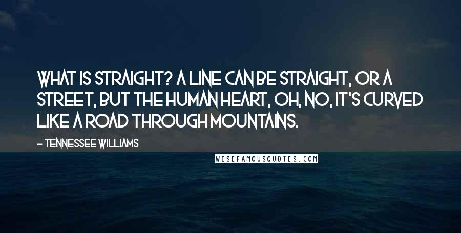 Tennessee Williams quotes: What is straight? A line can be straight, or a street, but the human heart, oh, no, it's curved like a road through mountains. Tennessee Williams quotes: What is straight? A line can be straight, or a street, but the human heart, oh, no, it's curved like a road through mountains.