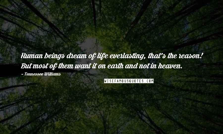 Tennessee Williams quotes: Human beings dream of life everlasting, that's the reason! But most of them want it on earth and not in heaven. Tennessee Williams quotes: Human beings dream of life everlasting, that's the reason! But most of them want it on earth and not in heaven.