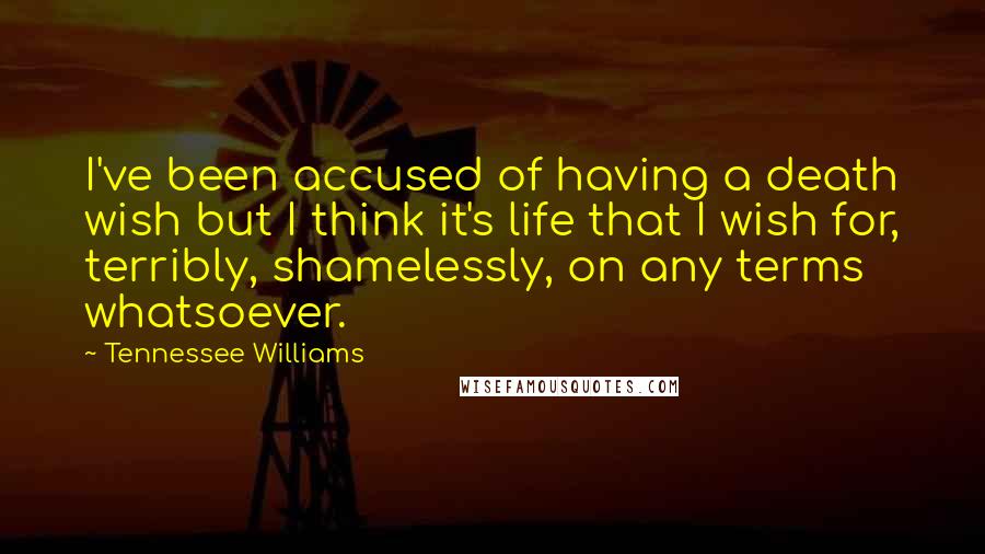 Tennessee Williams quotes: I've been accused of having a death wish but I think it's life that I wish for, terribly, shamelessly, on any terms whatsoever. Tennessee Williams quotes: I've been accused of having a death wish but I think it's life that I wish for, terribly, shamelessly, on any terms whatsoever.
