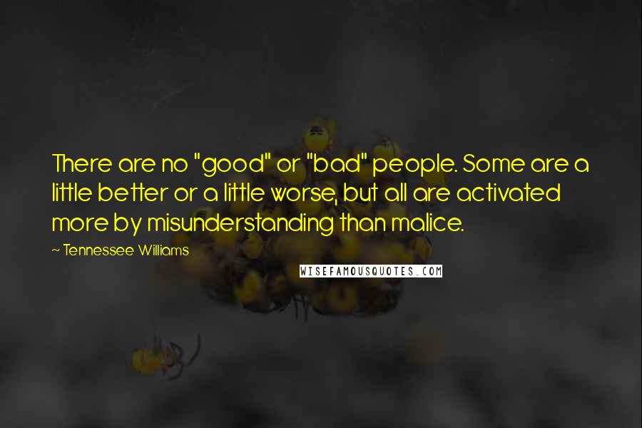 Tennessee Williams quotes: There are no "good" or "bad" people. Some are a little better or a little worse, but all are activated more by misunderstanding than malice. Tennessee Williams quotes: There are no "good" or "bad" people. Some are a little better or a little worse, but all are activated more by misunderstanding than malice.