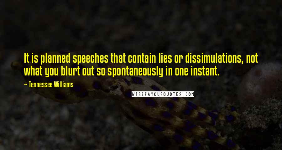 Tennessee Williams quotes: It is planned speeches that contain lies or dissimulations, not what you blurt out so spontaneously in one instant. Tennessee Williams quotes: It is planned speeches that contain lies or dissimulations, not what you blurt out so spontaneously in one instant.
