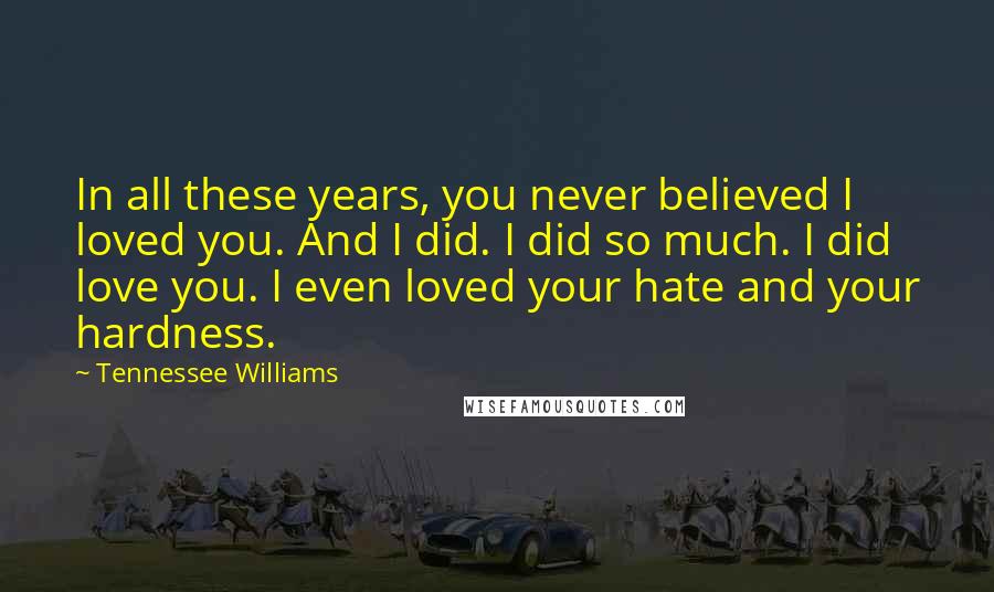 Tennessee Williams quotes: In all these years, you never believed I loved you. And I did. I did so much. I did love you. I even loved your hate and your hardness. Tennessee Williams quotes: In all these years, you never believed I loved you. And I did. I did so much. I did love you. I even loved your hate and your hardness.