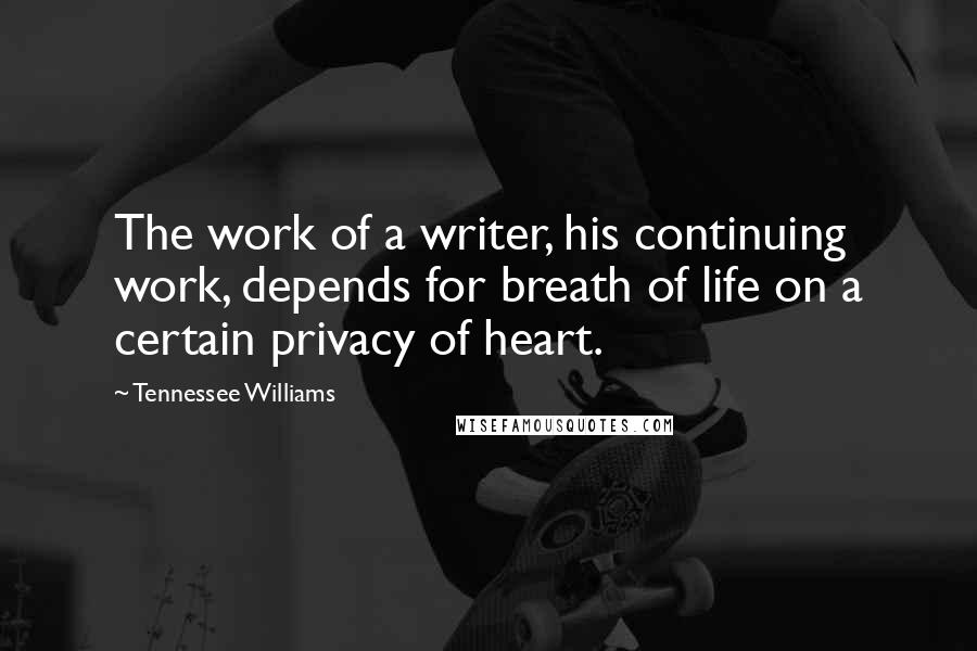 Tennessee Williams quotes: The work of a writer, his continuing work, depends for breath of life on a certain privacy of heart. Tennessee Williams quotes: The work of a writer, his continuing work, depends for breath of life on a certain privacy of heart.