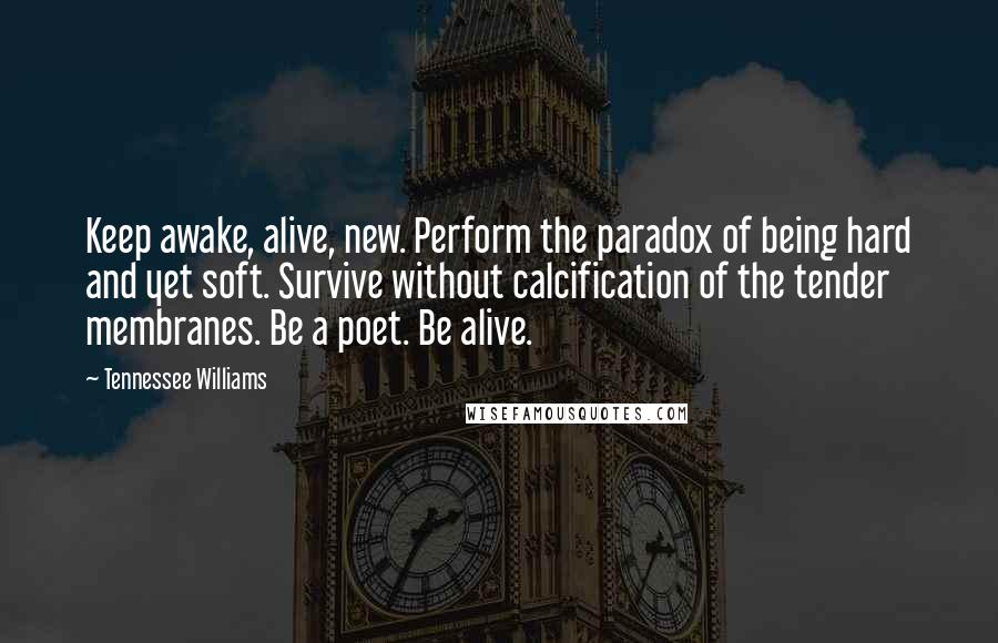 Tennessee Williams quotes: Keep awake, alive, new. Perform the paradox of being hard and yet soft. Survive without calcification of the tender membranes. Be a poet. Be alive.