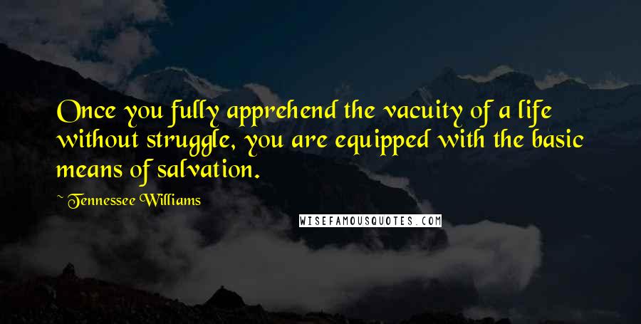 Tennessee Williams quotes: Once you fully apprehend the vacuity of a life without struggle, you are equipped with the basic means of salvation. Tennessee Williams quotes: Once you fully apprehend the vacuity of a life without struggle, you are equipped with the basic means of salvation.