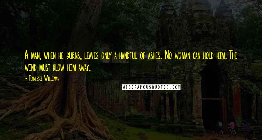 Tennessee Williams quotes: A man, when he burns, leaves only a handful of ashes. No woman can hold him. The wind must blow him away. Tennessee Williams quotes: A man, when he burns, leaves only a handful of ashes. No woman can hold him. The wind must blow him away.