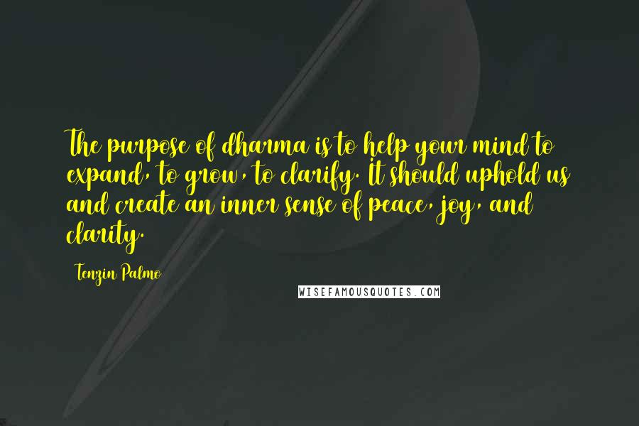 Tenzin Palmo quotes: The purpose of dharma is to help your mind to expand, to grow, to clarify. It should uphold us and create an inner sense of peace, joy, and clarity. Tenzin Palmo quotes: The purpose of dharma is to help your mind to expand, to grow, to clarify. It should uphold us and create an inner sense of peace, joy, and clarity.